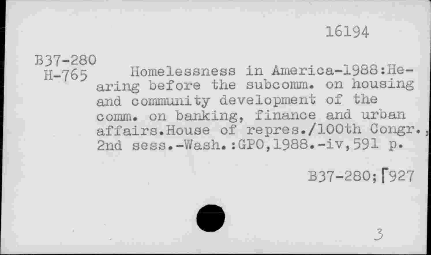 ﻿16194
B37-280
H-765 Homelessness in America-1988:Hearing before the subcomm, on housing and community development of the comm, on banking, finance and urban affairs.House of repres./100th Congr. 2nd sess.-Wash.:GPO,1988.-iv,591 P«
B37-280;[927